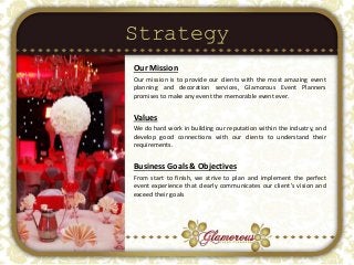 Strategy
Our Mission
Our mission is to provide our clients with the most amazing event
planning and decoration services, Glamorous Event Planners
promises to make any event the memorable event ever.
Values
We do hard work in building our reputation within the industry, and
develop good connections with our clients to understand their
requirements.
Business Goals & Objectives
From start to finish, we strive to plan and implement the perfect
event experience that clearly communicates our client’s vision and
exceed their goals
 