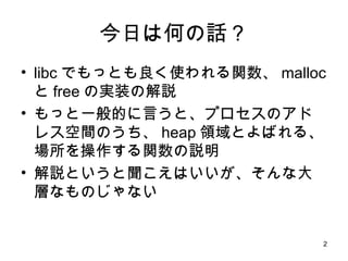 今日は何の話？ libc でもっとも良く使われる関数、 malloc と free の実装の解説 もっと一般的に言うと、プロセスのアドレス空間のうち、 heap 領域とよばれる、場所を操作する関数の説明 解説というと聞こえはいいが、そんな大層なものじゃない 