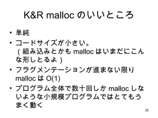 K&R malloc のいいところ 単純 コードサイズが小さい。 （組み込みとかも malloc はいまだにこんな形しとるよ） フラグメンテーションが進まない限り malloc は O(1) プログラム全体で数十回しか malloc しないような小規模プログラムではとてもうまく動く 