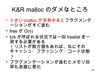 K&R malloc のダメなところ 小さい malloc が多発すると フラグメンテーションがすぐ進む free が O(n) brk が呼ばれる状況では一回 freelist を一周する必要がある （リストが数万個もあれば、なにそのキャッシュ・フラッシング・コード状態） フラグメンテーションが進むとメモリ効率も急激に悪化 