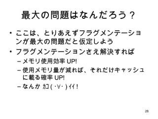 最大の問題はなんだろう？ ここは、とりあえずフラグメンテーションが最大の問題だと仮定しよう フラグメンテーションさえ解決すれば メモリ使用効率 UP! 使用メモリ量が減れば、それだけキャッシュに載る確率 UP! なんか ｶｺ ( ･∀･ ) ｲｲ ! 