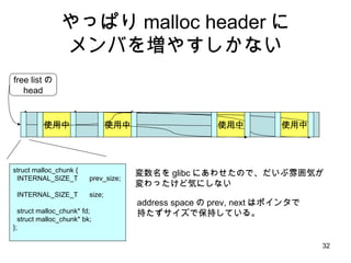 やっぱり malloc header に メンバを増やすしかない struct malloc_chunk { INTERNAL_SIZE_T  prev_size;  INTERNAL_SIZE_T  size;  struct malloc_chunk* fd;  struct malloc_chunk* bk; }; 使用中 使用中 使用中 free listの head 使用中 変数名を glibc にあわせたので、だいぶ雰囲気が 変わったけど気にしない address space の prev, next はポインタで 持たずサイズで保持している。 