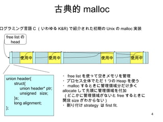 古典的 malloc プログラミング言語 C （いわゆる K&R) で紹介された初期の Unix の malloc 実装 使用中 使用中 使用中 free listの head 使用中 ・ free list を使って空きメモリを管理 ・プロセス全体でただ１つの Heap を使う ・ malloc するときに管理領域分だけ多く allocate して先頭に管理領域を付加 ( どこかに管理領域がないと free するときに開放 size がわからない ) ・割り付け strategy  は first fit. union header{ struct{ union header* ptr; unsigned  size;  }s; long alignment; }; 