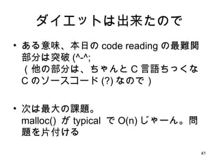 ダイエットは出来たので ある意味、本日の code reading の最難関部分は突破 (^-^; （他の部分は、ちゃんと C 言語ちっくな C のソースコード (?) なので） 次は最大の課題。 malloc()  が typical  で O(n) じゃーん。問題を片付ける 