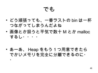 でも どう頑張っても、一番ラストの bin は一杯つながってしまうんだよね 画像とか扱うと平気で数十 M とか malloc するし・・・・ あーあ、 Heap をもう１つ用意できたら でかいメモリを完全に分離できるのに・・ 