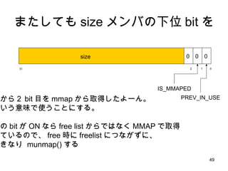 またしても size メンバの下位 bit を ０ 31 １ ２ size 0 0 0 IS_MMAPED PREV_IN_USE 下から２ bit 目を mmap から取得したよーん。 という意味で使うことにする。 この bit が ON なら free list からではなく MMAP で取得 しているので、 free 時に freelist につながずに、 いきなり  munmap() する 