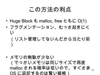 この方法の利点 Huge Block も malloc, free ともに O(1) フラグメンテーション、むっさ起きにくい （リスト管理してないんだから当たり前） メモリの無駄が少ない （でっかいメモリは同じサイズで再度 malloc される確率は低いので、すぐさま OS に返却するのは賢い戦略） 