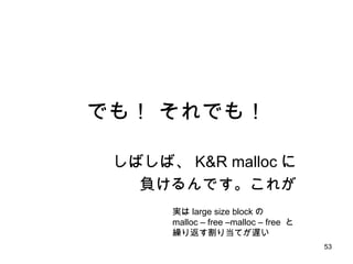 でも！ それでも！ しばしば、 K&R malloc に 負けるんです。これが 実は large size block の malloc – free –malloc – free  と 繰り返す割り当てが遅い 