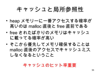 キャッシュと局所参照性 heap メモリーに一番アクセスする確率が高いのは malloc 直後と free 直前である free されたばかりのメモリはキャッシュに載ってる確率が高い そこから優先してメモリ確保することは malloc 直後のアクセスでキャッシュミスしなくなるということ キャッシュのヒット率重要 