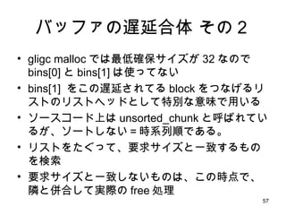 バッファの遅延合体 その２ gligc malloc では最低確保サイズが 32 なので bins[0] と bins[1] は使ってない bins[1]  をこの遅延されてる block をつなげるリストのリストヘッドとして特別な意味で用いる ソースコード上は unsorted_chunk と呼ばれているが、ソートしない＝時系列順である。 リストをたぐって、要求サイズと一致するものを検索 要求サイズと一致しないものは、この時点で、隣と併合して実際の free 処理 