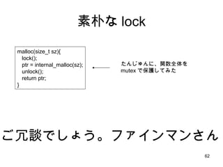 素朴な lock malloc(size_t sz){ lock(); ptr = internal_malloc(sz); unlock(); return ptr; } ご冗談でしょう。ファインマンさん たんじゅんに、関数全体を mutex で保護してみた 