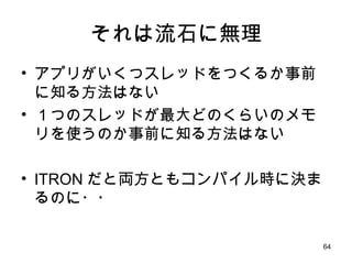 それは流石に無理 アプリがいくつスレッドをつくるか事前に知る方法はない １つのスレッドが最大どのくらいのメモリを使うのか事前に知る方法はない ITRON だと両方ともコンパイル時に決まるのに・・ 