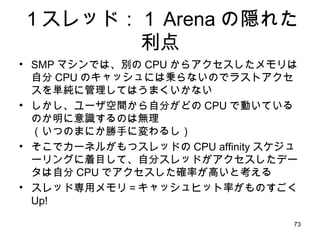 １スレッド：１ Arena の隠れた利点 SMP マシンでは、別の CPU からアクセスしたメモリは自分 CPU のキャッシュには乗らないのでラストアクセスを単純に管理してはうまくいかない しかし、ユーザ空間から自分がどの CPU で動いているのか明に意識するのは無理 （いつのまにか勝手に変わるし） そこでカーネルがもつスレッドの CPU affinity スケジューリングに着目して、自分スレッドがアクセスしたデータは自分 CPU でアクセスした確率が高いと考える スレッド専用メモリ＝キャッシュヒット率がものすごく Up! 