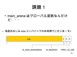 課題 1 main_arena はグローバル変数なんだけど・・・ ０ 31 １ ２ size 0 0 0 IS_MMAPED PREV_IN_USE ->  毎度おなじみ size メンバハックのお時間でございま～す♪ IS_NON_MAINARENA 