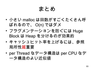 まとめ 小さい malloc は回数がすごくたくさん呼ばれるので、 O(n) ではダメ フラグメンテーションを防ぐには Huge 　 Block は Heap を分けるのが効果的 キャッシュヒット率を上げるには、参照局所性 超 重要 per Thread なデータ構造は per CPU なデータ構造のよい近似値 