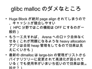 glibc malloc のダメなところ Huge Block が絶対 page align されてしまうので、キャッシュが競合しやすい （ HPC 分野ではこの機能は OFF にするのが一般的） もう一工夫すれば、 Arena へのロック自体なくせる（これが問題になるような heavy allocation アプリは自前 heap 管理をしてるので効果は見えにくいかも） 最新の dlmalloc は large-bin の管理がリストからバイナリツリーに変更されて高速化が図られている（でも使用率がいまいち低いので効果は微妙か？） 