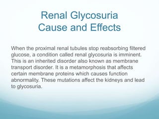 Renal Glycosuria
Cause and Effects
When the proximal renal tubules stop reabsorbing filtered
glucose, a condition called renal glycosuria is imminent.
This is an inherited disorder also known as membrane
transport disorder. It is a metamorphosis that affects
certain membrane proteins which causes function
abnormality. These mutations affect the kidneys and lead
to glycosuria.
 