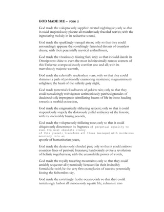 GOD MADE ME – POEM 2
God made the voluptuously sapphire crested nightingale; only so that
it could stupendously placate all murderously frazzled nerves; with the
ingratiating melody in its seductive sound,
God made the sparklingly tranquil rivers; only so that they could
astoundingly appease the scorchingly famished throats of countless
dreary; with their perennially mystical enthrallment,
God made the vivaciously blazing Sun; only so that it could dazzle its
Omnipotent shine to even the most infinitesimally remote corners of
this Universe; compassionately comfort one and all; with its
marvelously majestic warmth,
God made the celestially resplendent stars; only so that they could
shimmer a path of profoundly enamoring mysticism; magnanimously
enlighten; the heart of the sullenly gory night,
God made torrential cloudbursts of golden rain; only so that they
could tantalizingly reinvigorate acrimoniously parched granules of
deadened soil; impregnate scintillating beams of life in those heading
towards a morbid extinction,
God made the enigmatically slithering serpent; only so that it could
stupendously stupefy the dolorously pallid ambience of the forests;
with its inscrutably hissing sounds,
God made the voluptuously titillating rose; only so that it could
ubiquitously disseminate its fragrance of perpetual equality to
even the most obsolete cranny
of this planet; transform all those besieged with murderous
monotony into an
apostle of humanitarian peace,
God made the dexterously chiseled pen; only so that it could emboss
countless lines of patriotic literature; handsomely evoke a revolution
of holistic togetherness; with the unassailable power of words,
God made the royally towering mountains; only so that they could
amiably sequester all tyrannically bereaved in their invincibly
formidable swirl; be the very first exemplaries of success perennially
kissing the fathomless sky,
God made the ravishingly frothy oceans; only so that they could
tantalizingly harbor all innocuously aquatic life; culminate into
 