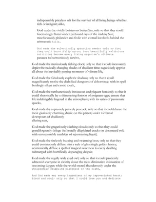 indispensably priceless salt for the survival of all living beings whether
rich or indigent; alike,
God made the vividly boisterous butterflies; only so that they could
fascinatingly flutter under profound rays of the midday Sun;
mischievously philander and frolic with eternal lovebirds behind the
aristocratic hills,
God made the eclectically sprouting seeds; only so that
they could bountifully sprout into beautifully salubrious
nutrition; become every living organism’s ultimate
panacea to harmoniously survive,
God made the meticulously ticking clock; only so that it could incessantly
depict the radically changing shades of ebullient time; sagaciously apprise
all about the inevitably passing moments of vibrant life,
God made the fabulously euphoric shadow; only so that it could
magnificently soothe the diabolical dungeons of abhorrence; with its spell
bindingly silken and exotic touch,
God made the rambunctiously innocuous and piquant hen; only so that it
could rhetorically lay a shimmering festoon of poignant eggs; ensure that
life indefatigably lingered in the atmosphere; with its series of passionate
quacks,
God made the supremely princely peacock; only so that it could dance the
most gloriously charming dance on this planet; under torrential
downpours of ebulliently
alluring rain,
God made the gregariously clashing clouds; only so that they could
grandiloquently deluge the brutally dilapidated cracks on devastated soil;
with unsurpassable tumblers of rejuvenating liquid,
God made the tirelessly buzzing and swarming bees; only so that they
could continuously diffuse into a web of glitteringly golden honey;
ecumenically diffuse a spell of magical sweetness to every dwelling
submerged with horrifically disparaging despair,
God made the regally wide eyed owl; only so that it could prudently
admonish everyone in vicinity about the most diminutive insinuation of
oncoming danger; while the world snored thunderously under the
wholesomely crippling blackness of the night,
And God made me; every ingredient of my impoverished heart;
blood and soul; only so that I could love you and dedicate
 