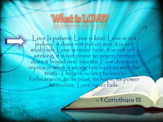 Love Is patient. Love is kind. Love is not
jealous, it does not put on airs, it is not
snobbish. Love is never rude, it is not self-
seeking, it is not prone to anger; neither
does it brood over injuries. Love does not
rejoice in what is wrong but rejoices with the
truth. There is no limit to love's
forbearance, to its trust, its hope, its power
to endure. Love never fails.
- 1 Corinthians 13
 