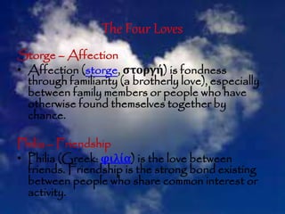 The Four Loves
Storge – Affection
• Affection (storge, στοργή) is fondness
through familiarity (a brotherly love), especially
between family members or people who have
otherwise found themselves together by
chance.
Philia – Friendship
• Philia (Greek: φιλία) is the love between
friends. Friendship is the strong bond existing
between people who share common interest or
activity.
 