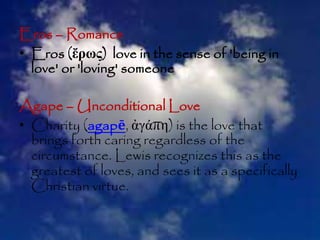 Eros – Romance
• Eros (ἔρως) love in the sense of 'being in
love' or 'loving' someone
Agape – Unconditional Love
• Charity (agapē, ἀγάπη) is the love that
brings forth caring regardless of the
circumstance. Lewis recognizes this as the
greatest of loves, and sees it as a specifically
Christian virtue.
 