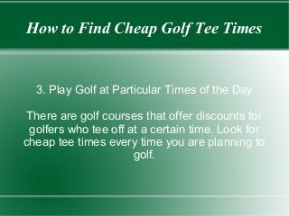 How to Find Cheap Golf Tee Times

3. Play Golf at Particular Times of the Day
There are golf courses that offer discounts for
golfers who tee off at a certain time. Look for
cheap tee times every time you are planning to
golf.

 