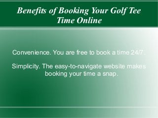 Benefits of Booking Your Golf Tee
Time Online

Convenience. You are free to book a time 24/7.
Simplicity. The easy-to-navigate website makes
booking your time a snap.

 