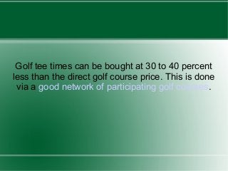 Golf tee times can be bought at 30 to 40 percent
less than the direct golf course price. This is done
via a good network of participating golf courses.

 