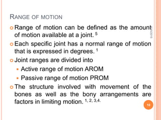 RANGE OF MOTION
 Range of motion can be defined as the amount
of motion available at a joint. 5
 Each specific joint has a normal range of motion
that is expressed in degrees. 1
 Joint ranges are divided into
 Active range of motion AROM
 Passive range of motion PROM
 The structure involved with movement of the
bones as well as the bony arrangements are
factors in limiting motion. 1, 2, 3,4.
9/15/2015
10
 