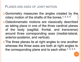 PLANES AND AXES OF JOINT MOTION
 Goniometry measures the angles created by the
rotary motion of the shafts of the bones.1, 2, 3, 4
 Osteokinematic motions are classically described
as taking place in one of the three cardinal planes
of the body (sagittal, frontal, and transverse)
around three corresponding axes (medial-lateral,
anterior-posterior, and vertical).
 The three planes lie at right angles to one another
whereas the three axes are both at right angles to
the corresponding plane and to each other.1, 2, 3, 4
9/15/2015
15
 