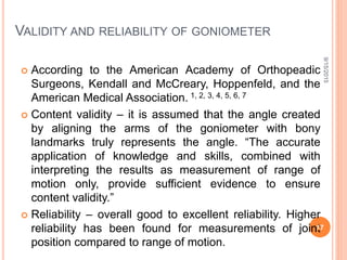 VALIDITY AND RELIABILITY OF GONIOMETER
 According to the American Academy of Orthopeadic
Surgeons, Kendall and McCreary, Hoppenfeld, and the
American Medical Association. 1, 2, 3, 4, 5, 6, 7
 Content validity – it is assumed that the angle created
by aligning the arms of the goniometer with bony
landmarks truly represents the angle. “The accurate
application of knowledge and skills, combined with
interpreting the results as measurement of range of
motion only, provide sufficient evidence to ensure
content validity.”
 Reliability – overall good to excellent reliability. Higher
reliability has been found for measurements of joint
position compared to range of motion.
9/15/2015
17
 