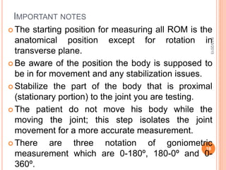 IMPORTANT NOTES
 The starting position for measuring all ROM is the
anatomical position except for rotation in
transverse plane.
 Be aware of the position the body is supposed to
be in for movement and any stabilization issues.
 Stabilize the part of the body that is proximal
(stationary portion) to the joint you are testing.
 The patient do not move his body while the
moving the joint; this step isolates the joint
movement for a more accurate measurement.
 There are three notation of goniometric
measurement which are 0-180º, 180-0º and 0-
360º.
9/15/2015
19
 