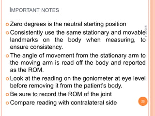 IMPORTANT NOTES
 Zero degrees is the neutral starting position
 Consistently use the same stationary and movable
landmarks on the body when measuring, to
ensure consistency.
 The angle of movement from the stationary arm to
the moving arm is read off the body and reported
as the ROM.
 Look at the reading on the goniometer at eye level
before removing it from the patient’s body.
 Be sure to record the ROM of the joint
 Compare reading with contralateral side
9/15/2015
20
 