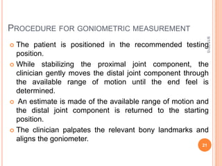 PROCEDURE FOR GONIOMETRIC MEASUREMENT
 The patient is positioned in the recommended testing
position.
 While stabilizing the proximal joint component, the
clinician gently moves the distal joint component through
the available range of motion until the end feel is
determined.
 An estimate is made of the available range of motion and
the distal joint component is returned to the starting
position.
 The clinician palpates the relevant bony landmarks and
aligns the goniometer.
9/15/2015
21
 