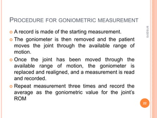 PROCEDURE FOR GONIOMETRIC MEASUREMENT
 A record is made of the starting measurement.
 The goniometer is then removed and the patient
moves the joint through the available range of
motion.
 Once the joint has been moved through the
available range of motion, the goniometer is
replaced and realigned, and a measurement is read
and recorded.
 Repeat measurement three times and record the
average as the goniometric value for the joint’s
ROM
9/15/2015
22
 