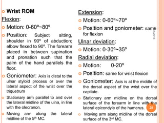  Wrist ROM
Flexion:
 Motion: 0-60º~80º
 Position: Subject sitting,
shoulder in 90º of abduction;
elbow flexed to 90º. The forearm
placed in between supination
and pronation such that the
palm of the hand parallels the
floor.
 Goniometer: Axis is distal to the
ulnar styloid process or over the
lateral aspect of the wrist over the
triquetrum
 Stationary arm parallel to and over
the lateral midline of the ulna, in line
with the olecranon.
 Moving arm along the lateral
midline of the 5th MC.
Extension:
 Motion: 0-60º~70º
 Position and goniometer: same
for flexion
Ulnar deviation:
 Motion: 0-30º~35º
Radial deviation:
 Motion: 0-20º
 Position: same for wrist flexion
 Goniometer: Axis is at the middle of
the dorsal aspect of the wrist over the
capitate.
 Stationary arm midline on the dorsal
surface of the forearm in line with the
lateral epicondyle of the humerus.
 Moving arm along midline of the dorsal
surface of the 3rd MC.
9/15/2015
28
 