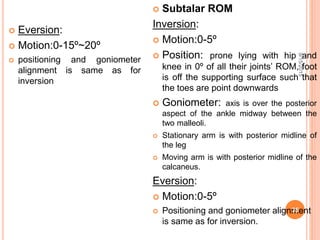  Eversion:
 Motion:0-15º~20º
 positioning and goniometer
alignment is same as for
inversion
 Subtalar ROM
Inversion:
 Motion:0-5º
 Position: prone lying with hip and
knee in 0º of all their joints’ ROM, foot
is off the supporting surface such that
the toes are point downwards
 Goniometer: axis is over the posterior
aspect of the ankle midway between the
two malleoli.
 Stationary arm is with posterior midline of
the leg
 Moving arm is with posterior midline of the
calcaneus.
Eversion:
 Motion:0-5º
 Positioning and goniometer alignment
is same as for inversion.
9/15/2015
35
 