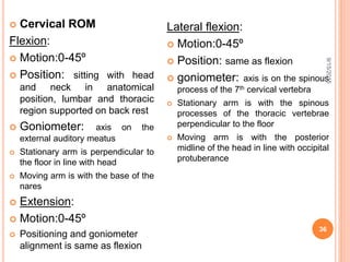  Cervical ROM
Flexion:
 Motion:0-45º
 Position: sitting with head
and neck in anatomical
position, lumbar and thoracic
region supported on back rest
 Goniometer: axis on the
external auditory meatus
 Stationary arm is perpendicular to
the floor in line with head
 Moving arm is with the base of the
nares
 Extension:
 Motion:0-45º
 Positioning and goniometer
alignment is same as flexion
Lateral flexion:
 Motion:0-45º
 Position: same as flexion
 goniometer: axis is on the spinous
process of the 7th cervical vertebra
 Stationary arm is with the spinous
processes of the thoracic vertebrae
perpendicular to the floor
 Moving arm is with the posterior
midline of the head in line with occipital
protuberance
9/15/2015
36
 