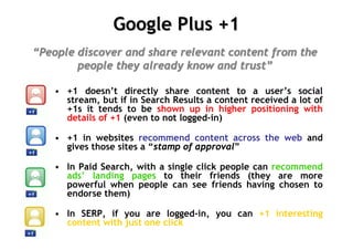 Google Plus +1
“People discover and share relevant content from the
        people they already know and trust”

    • +1 doesn’t directly share content to a user’s social
      stream, but if in Search Results a content received a lot of
      +1s it tends to be shown up in higher positioning with
      details of +1 (even to not logged-in)

    • +1 in websites recommend content across the web and
      gives those sites a “stamp of approval”

    • In Paid Search, with a single click people can recommend
      ads’ landing pages to their friends (they are more
      powerful when people can see friends having chosen to
      endorse them)

    • In SERP, if you are logged-in, you can +1 interesting
      content with just one click
 