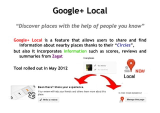 Google+ Local
“Discover places with the help of people you know”

Google+ Local is a feature that allows users to share and find
  information about nearby places thanks to their “Circles”,
but also it incorporates information such as scores, reviews and
  summaries from Zagat

Tool rolled out in May 2012
 