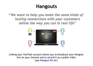 Hangouts
“We want to help you make the same kinds of
   lasting connections with your customers
     online the way you can in real life”




Linking your YouTube account allows you to broadcast your Hangout
       live on your channel and to record it as a public video
                       (see Hangout On Air)
 