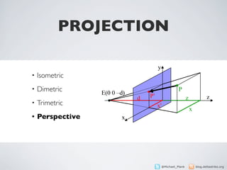 PROJECTION
                     Perspektivische Projektion
                  P(x y z)                       y
•   Isometric     P'(x' y' z')

•   Dimetric       E(0 0 –d)
                                                               P
                                     d      P'                        z              z
•   Trimetric                                    x'
                                                                          x
•   Perspective                  x                    x' : x = d : (d + z)
                                              x·d               y·d
                                         x' =              y' =                    z' = 0
                                              z+d               z+d                    19




                                                     @Michael_Plank           blog.deltastrike.org
 