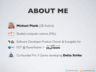 ABOUT ME

Michael Plank (28, Austria)

Studied computer science (MSc)

Software Developer, Product Owner & Evangelist for
FDT @ Powerﬂasher >

Co-founded Pro 3 Games developing Delta Strike



                                        @Michael_Plank   blog.deltastrike.org
 