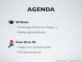 AGENDA

3D Basics
•   Terminology (Vertex, Face, Polygon, ...)
•   Shading, Lighting, Texturing


From 2D to 3D
•   Display List vs 3D Scene Graph
•   3D Tools and Libraries


                                               @Michael_Plank   blog.deltastrike.org
 