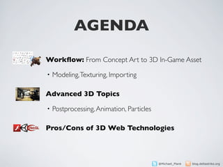 AGENDA

Workﬂow: From Concept Art to 3D In-Game Asset

•   Modeling, Texturing, Importing

Advanced 3D Topics

•   Postprocessing, Animation, Particles

Pros/Cons of 3D Web Technologies



                                           @Michael_Plank   blog.deltastrike.org
 