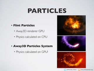 PARTICLES
•   Flint Particles
    •   Away3D renderer GPU
    •   Physics calculated on CPU

•   Away3D Particles System
    •   Physics calculated on GPU!




                                     @Michael_Plank   blog.deltastrike.org
 