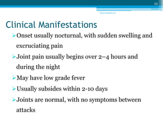 Clinical Manifestations 
Onset usually nocturnal, with sudden swelling and 
excruciating pain 
Joint pain usually begins over 2–4 hours and 
during the night 
May have low grade fever 
Usually subsides within 2-10 days 
Joints are normal, with no symptoms between 
attacks 
11 
sriloy21@gmail.com 
 