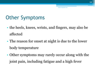 Other Symptoms 
• the heels, knees, wrists, and fingers, may also be 
affected 
• The reason for onset at night is due to the lower 
body temperature 
• Other symptoms may rarely occur along with the 
joint pain, including fatigue and a high fever 
12 
sriloy21@gmail.com 
 