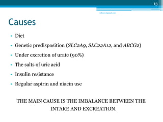 Causes 
• Diet 
• Genetic predisposition (SLC2A9, SLC22A12, and ABCG2) 
• Under excretion of urate (90%) 
• The salts of uric acid 
• Insulin resistance 
• Regular aspirin and niacin use 
THE MAIN CAUSE IS THE IMBALANCE BETWEEN THE 
INTAKE AND EXCREATION. 
13 
sriloy21@gmail.com 
 